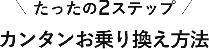 ＼たったの2ステップ／カンタンお乗り換え方法