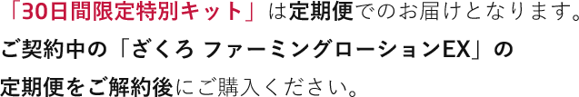 「30日間限定特別キット」は定期便でのお届けとなります。
                ご契約中の「ざくろ ファーミングローションEX」の
                定期便をご解約後にご購入ください。