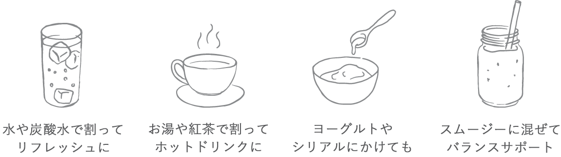 ⽔や炭酸⽔で割ってリフレッシュに/お湯や紅茶で割ってホットドリンクに/ヨーグルトやシリアルにかけても/スムージーに混ぜてバランスサポート